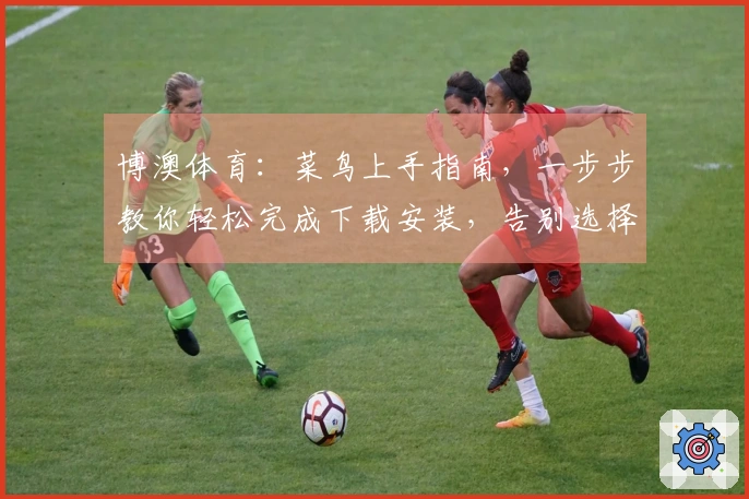 博澳体育：菜鸟上手指南，一步步教你轻松完成下载安装，告别选择困难症！