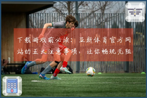 下载游戏前必读：亚新体育官方网站的五大注意事项，让你畅玩无阻！